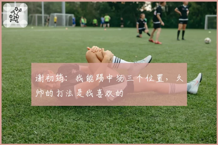 谢初筠：我能踢中场三个位置，久帅的打法是我喜欢的