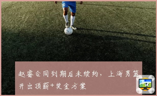 赵睿合同到期后未续约,上海男篮开出顶薪+奖金方案