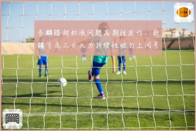 齐麟膝部积液问题周期性发作，新疆飞虎三分火力持续性被打上问号