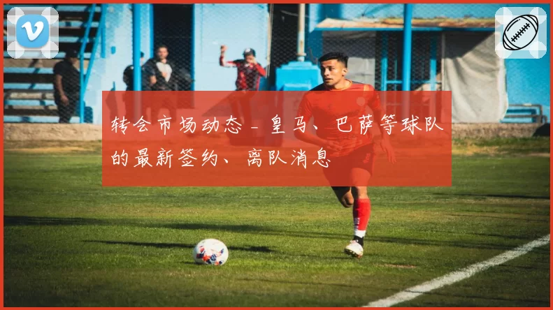转会市场动态 _ 皇马、巴萨等球队的最新签约、离队消息