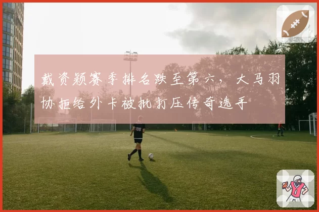 戴资颖赛季排名跌至第六，大马羽协拒给外卡被批打压传奇选手
