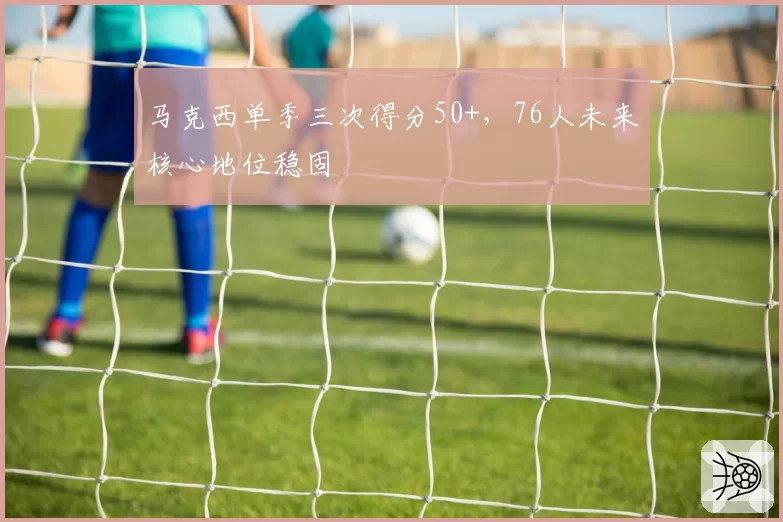 马克西单季三次得分50+，76人未来核心地位稳固