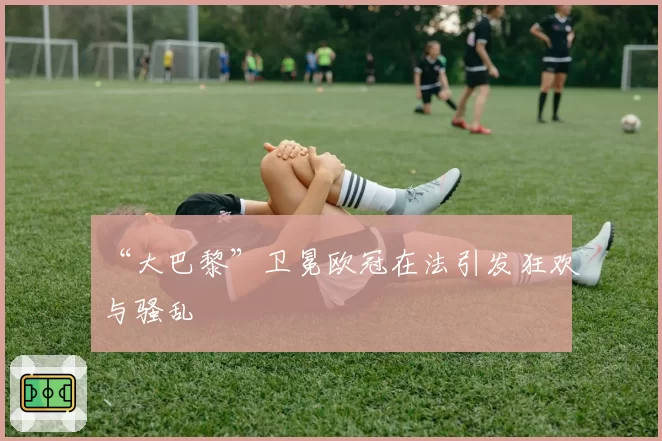 “大巴黎”卫冕欧冠在法引发狂欢与骚乱
