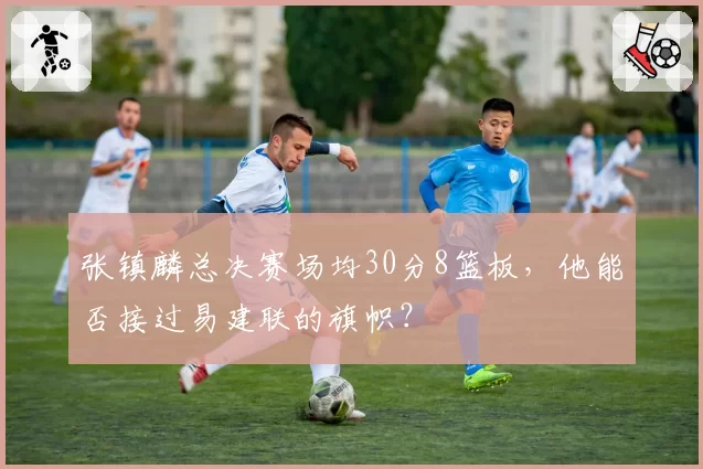 张镇麟总决赛场均30分8篮板，他能否接过易建联的旗帜？