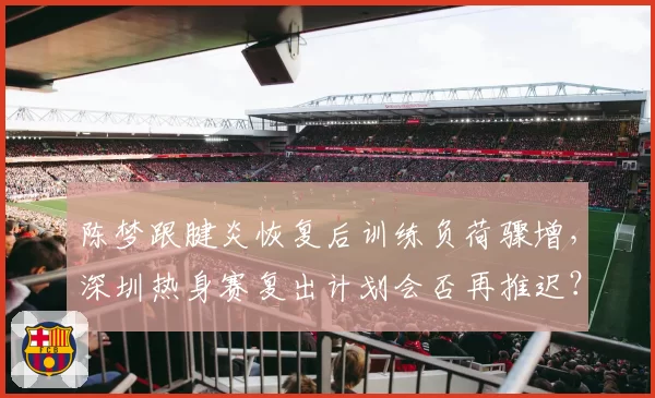 陈梦跟腱炎恢复后训练负荷骤增，深圳热身赛复出计划会否再推迟？