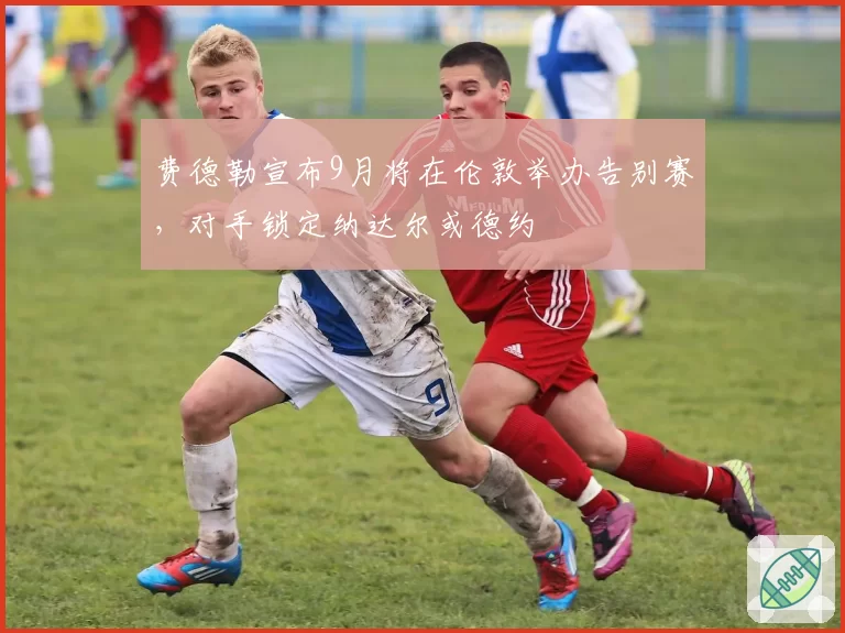 费德勒宣布9月将在伦敦举办告别赛，对手锁定纳达尔或德约