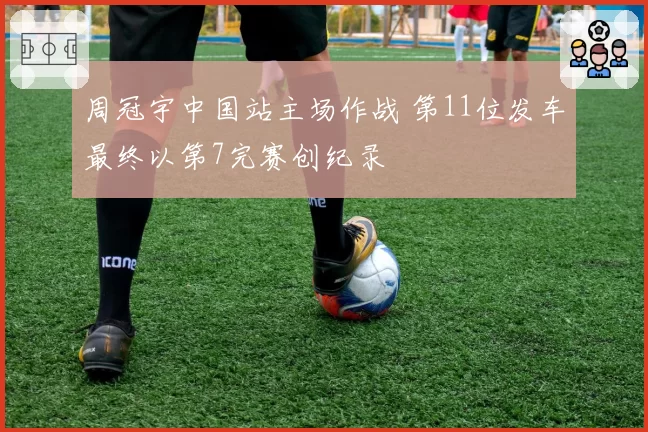 周冠宇中国站主场作战 第11位发车最终以第7完赛创纪录