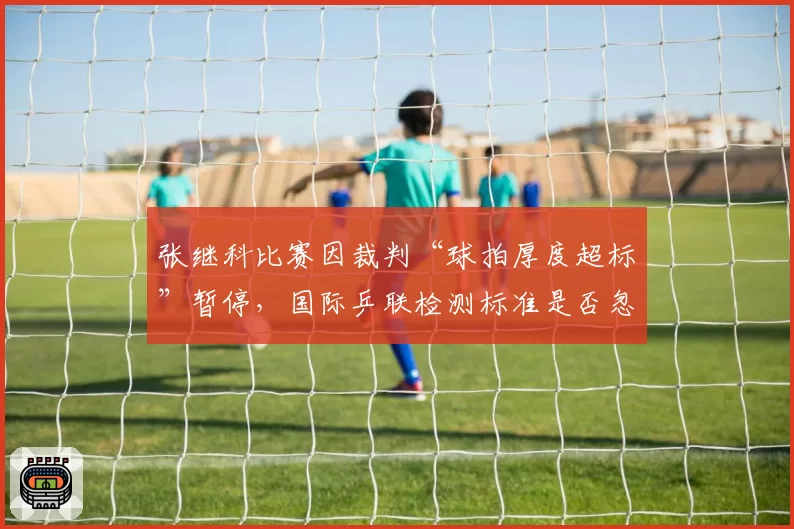 张继科比赛因裁判“球拍厚度超标”暂停,国际乒联检测标准是否忽视选手权益?