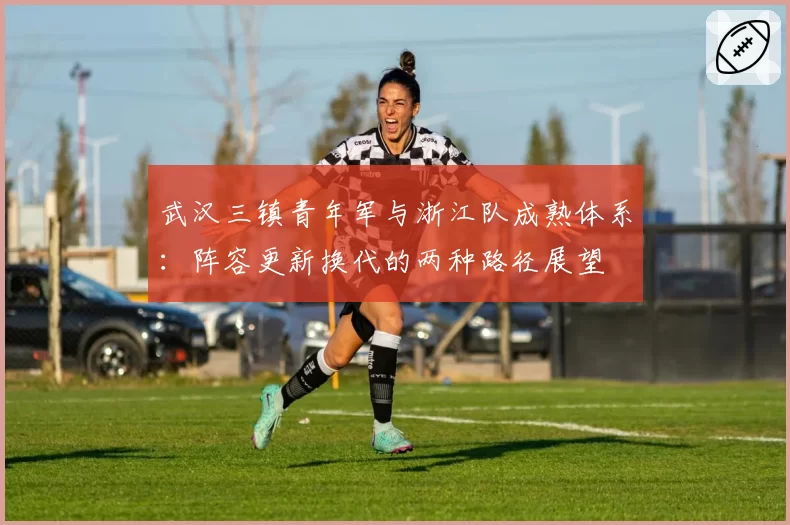 武汉三镇青年军与浙江队成熟体系:阵容更新换代的两种路径展望