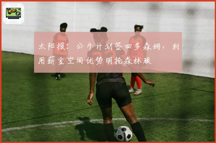 太阳报：公牛计划签回多森姆，利用薪金空间优势明抢森林狼