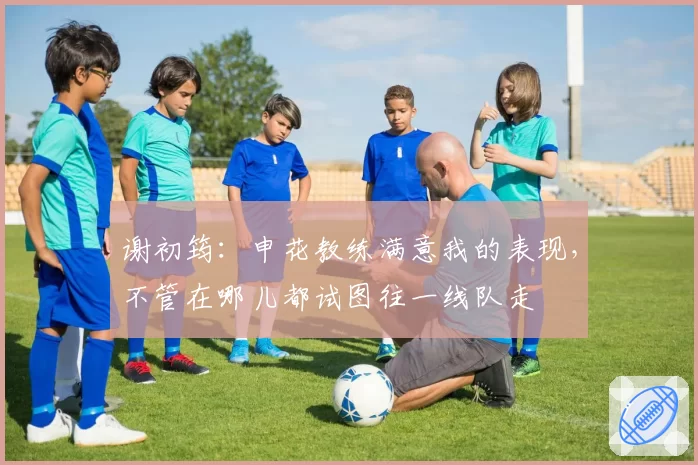 谢初筠：申花教练满意我的表现，不管在哪儿都试图往一线队走