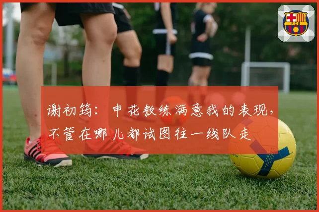 谢初筠:申花教练满意我的表现,不管在哪儿都试图往一线队走