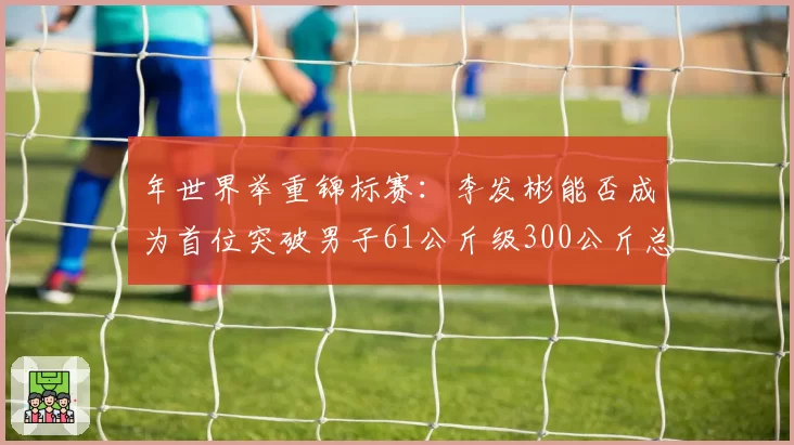 年世界举重锦标赛：李发彬能否成为首位突破男子61公斤级300公斤总成绩的选手？