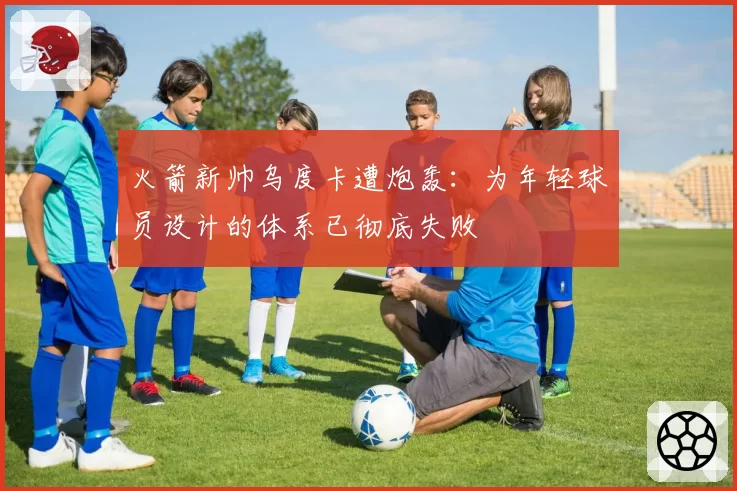 火箭新帅乌度卡遭炮轰：为年轻球员设计的体系已彻底失败