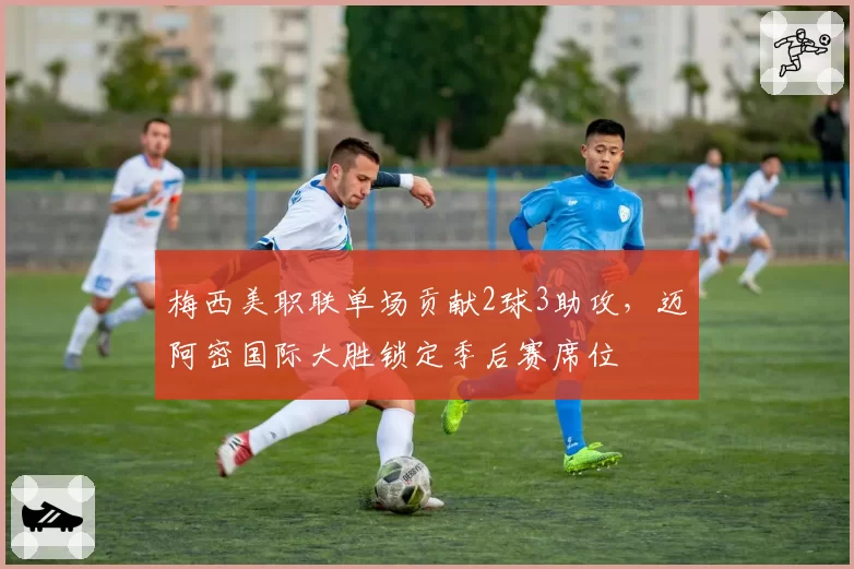 梅西美职联单场贡献2球3助攻,迈阿密国际大胜锁定季后赛席位