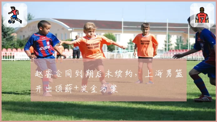 赵睿合同到期后未续约,上海男篮开出顶薪+奖金方案