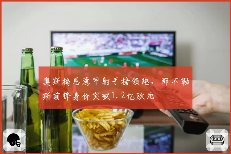 奥斯梅恩意甲射手榜领跑,那不勒斯前锋身价突破1.2亿欧元