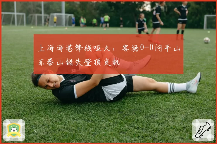 上海海港锋线哑火，客场0-0闷平山东泰山错失登顶良机